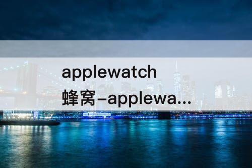 applewatch蜂窝-applewatch蜂窝版可以不带手机吗