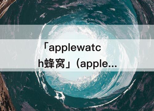 「applewatch蜂窝」(applewatch蜂窝手机关机)