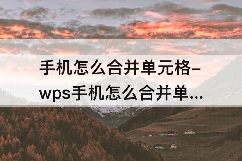 手机怎么合并单元格-wps手机怎么合并单元格内容