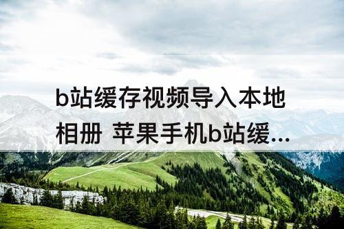 b站缓存视频导入本地相册 苹果手机b站缓存视频导入本地相册软件