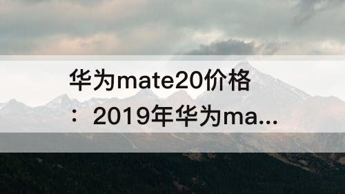 华为mate20价格：2019年华为mate20价格