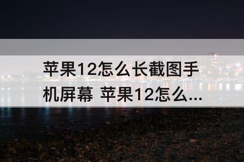 苹果12怎么长截图手机屏幕 苹果12怎么长截图手机屏幕微信