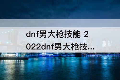 dnf男大枪技能 2022dnf男大枪技能加点