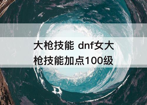 大枪技能 dnf女大枪技能加点100级