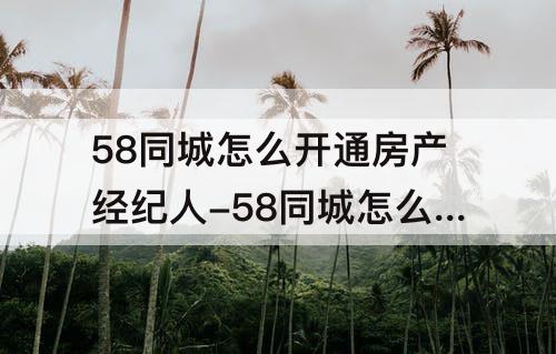 58同城怎么开通房产经纪人-58同城怎么开通房产经纪人霁要多少费用