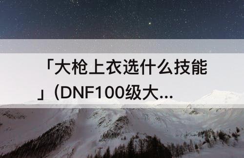 「大枪上衣选什么技能」(DNF100级大枪上衣选什么技能)