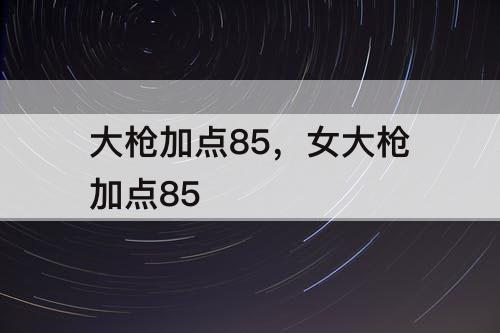 大枪加点85，女大枪加点85