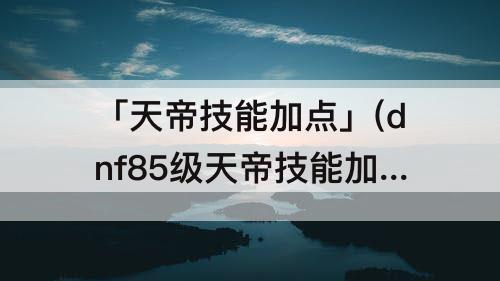 「天帝技能加点」(dnf85级天帝技能加点)