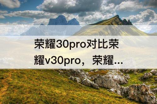 荣耀30pro对比荣耀v30pro，荣耀30pro对比荣耀v30pro拍照