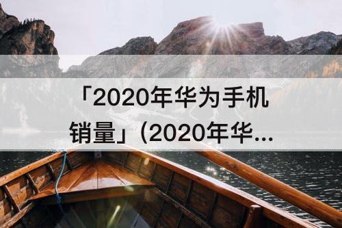 「2020年华为手机销量」(2020年华为手机销量数据)