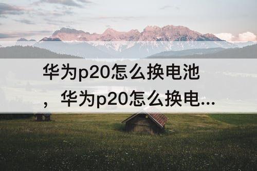 华为p20怎么换电池，华为p20怎么换电池教程 小红书