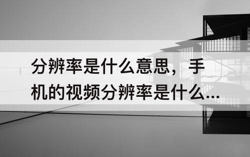 分辨率是什么意思，手机的视频分辨率是什么意思