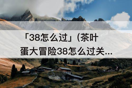 「38怎么过」(茶叶蛋大冒险38怎么过关视频)