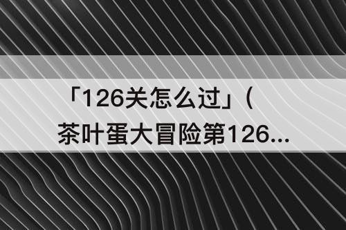 「126关怎么过」(茶叶蛋大冒险第126关怎么过不了)