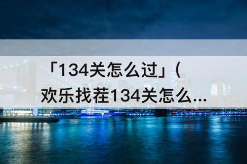 「134关怎么过」(欢乐找茬134关怎么过)