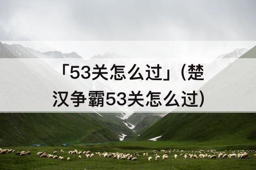 「53关怎么过」(楚汉争霸53关怎么过)