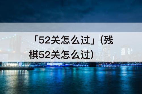 「52关怎么过」(残棋52关怎么过)