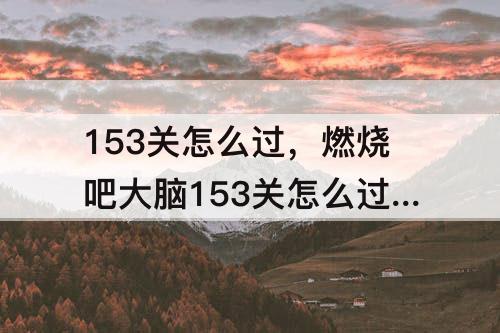 153关怎么过，燃烧吧大脑153关怎么过桥