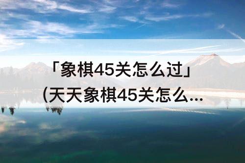 「象棋45关怎么过」(天天象棋45关怎么过)