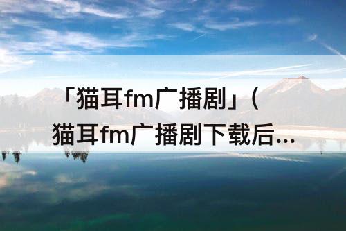 「猫耳fm广播剧」(猫耳fm广播剧下载后)