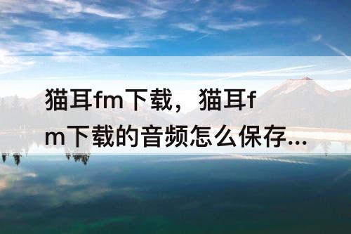 猫耳fm下载，猫耳fm下载的音频怎么保存到本地