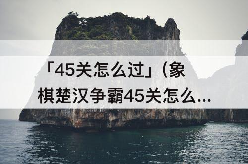 「45关怎么过」(象棋楚汉争霸45关怎么过)