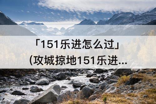 「151乐进怎么过」(攻城掠地151乐进怎么过)