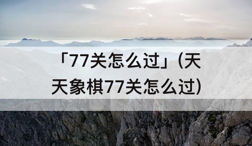 「77关怎么过」(天天象棋77关怎么过)