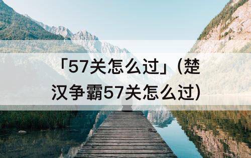 「57关怎么过」(楚汉争霸57关怎么过)