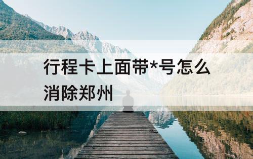 行程卡上面带*号怎么消除郑州