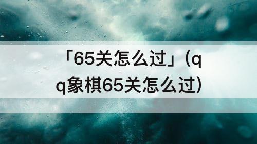 「65关怎么过」(qq象棋65关怎么过)