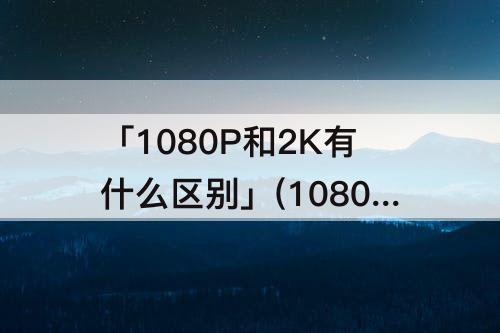 「1080P和2K有什么区别」(1080p和2k有什么区别哪个更清晰)