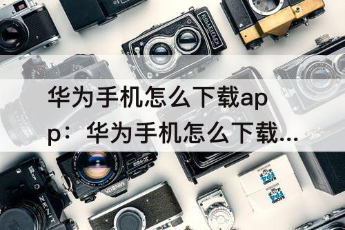 华为手机怎么下载app：华为手机怎么下载app安装不了