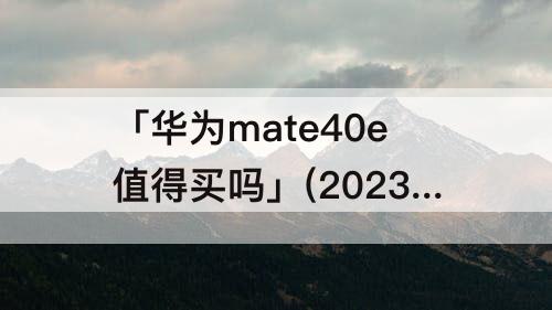 「华为mate40e值得买吗」(2023华为mate40e值得买吗)