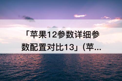 「苹果12参数详细参数配置对比13」(苹果12参数详细参数配置对比13mini)