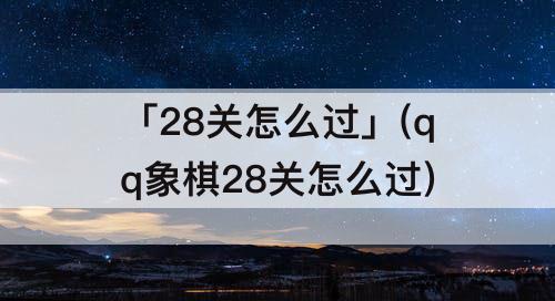 「28关怎么过」(qq象棋28关怎么过)