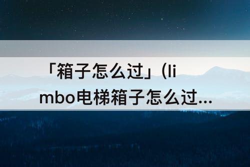 「箱子怎么过」(limbo电梯箱子怎么过)