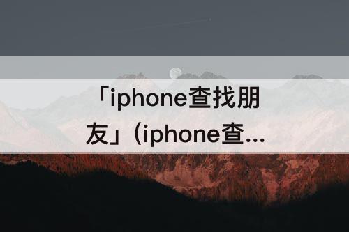 「iphone查找朋友」(iphone查找朋友怎么关闭自己位置)