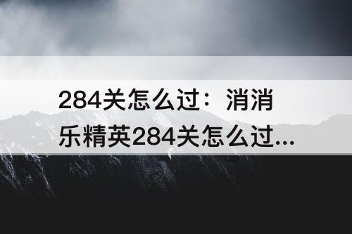 284关怎么过：消消乐精英284关怎么过关