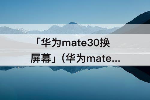 「华为mate30换屏幕」(华为mate30换屏幕太贵了)