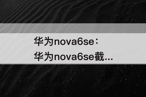 华为nova6se：华为nova6se截长图怎么弄