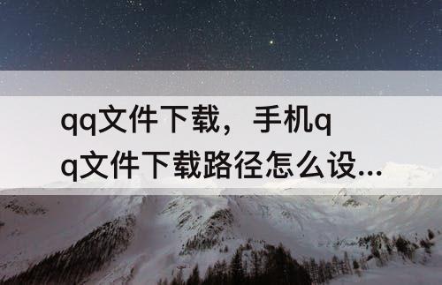 qq文件下载，手机qq文件下载路径怎么设置