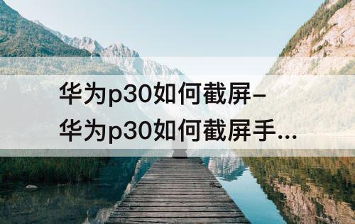 华为p30如何截屏-华为p30如何截屏手机屏幕