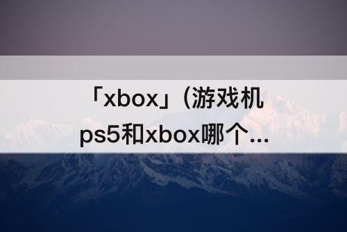 「xbox」(游戏机ps5和xbox哪个好)