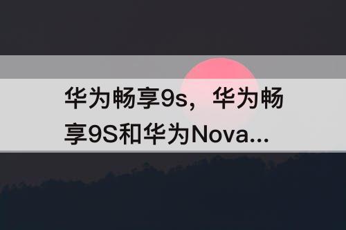 华为畅享9s，华为畅享9S和华为Nova3e哪个好