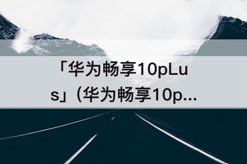「华为畅享10pLus」(华为畅享10plus怎么设置指纹解锁)