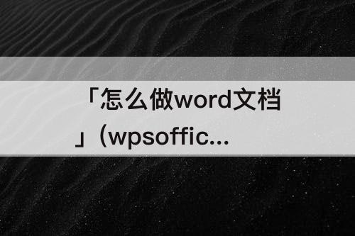 「怎么做word文档」(wpsoffice怎么做word文档)