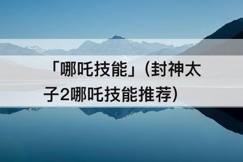 「哪吒技能」(封神太子2哪吒技能推荐)