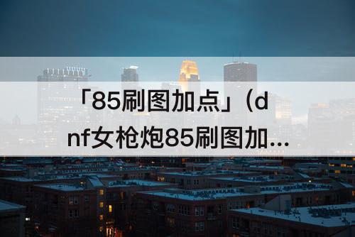 「85刷图加点」(dnf女枪炮85刷图加点)