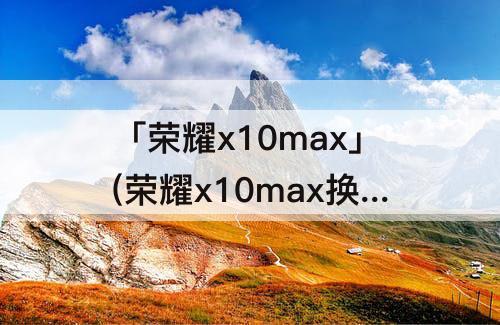 「荣耀x10max」(荣耀x10max换屏幕总成视频)